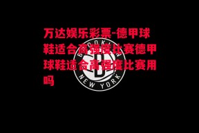 万达娱乐彩票-德甲球鞋适合高强度比赛德甲球鞋适合高强度比赛用吗