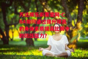 万达娱乐彩票官网-CBA如何通过提升球员的身体素质提高比赛中的抗压能力？